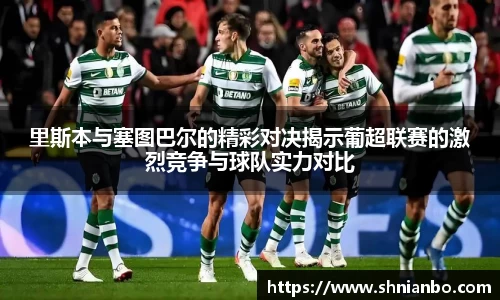 里斯本与塞图巴尔的精彩对决揭示葡超联赛的激烈竞争与球队实力对比